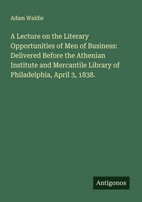 Produktbild: A Lecture on the Literary Opportunities of Men of Business: Delivered Before the Athenian Institute and Mercantile Library of Philadelphia, April 3, 1