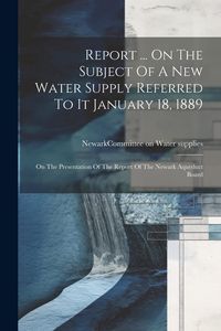 Produktbild: Report ... On The Subject Of A New Water Supply Referred To It January 18, 1889: On The Presentation Of The Report Of The Newark Aqueduct Board