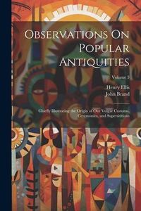 Produktbild: Observations On Popular Antiquities: Chiefly Illustrating the Origin of Our Vulgar Customs, Ceremonies, and Supersititions; Volume 3