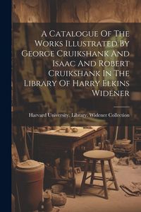 Produktbild: A Catalogue Of The Works Illustrated By George Cruikshank And Isaac And Robert Cruikshank In The Library Of Harry Elkins Widener