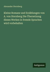 Produktbild: Kleine Romane und Erz&auml;hlungen von A. von Sternberg Die &Uuml;bersetzung dieses Werkes in fremde Sprachen wird vorbehalten