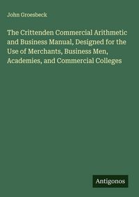 Produktbild: The Crittenden Commercial Arithmetic and Business Manual, Designed for the Use of Merchants, Business Men, Academies, and Commercial Colleges
