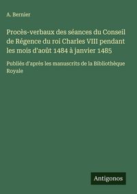 Produktbild: Proc&egrave;s-verbaux des s&eacute;ances du Conseil de R&eacute;gence du roi Charles VIII pendant les mois d'ao&ucirc;t 1484 &agrave; janvier 1485