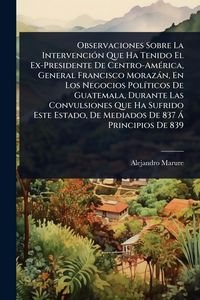 Produktbild: Observaciones Sobre La Intervenci&Atilde;3n Que Ha Tenido El Ex-Presidente De Centro-Am&Atilde;(c)rica, General Francisco Moraz&agrave;n, En Los Negocios Pol&Atilde;-ticos De Gua