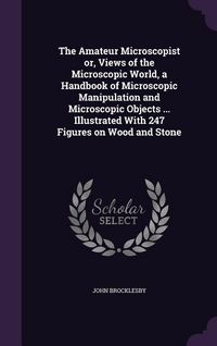 Produktbild: The Amateur Microscopist or, Views of the Microscopic World, a Handbook of Microscopic Manipulation and Microscopic Objects ... Illustrated With 247 F