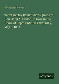 Produktbild: Tariff and tax Commission. Speech of Hon. John A. Kasson, of Iowa in the House of Representatives, Saturday, May 6, 1882