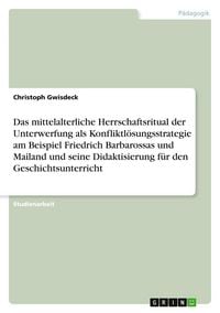 Produktbild: Das mittelalterliche Herrschaftsritual der Unterwerfung als Konfliktl&ouml;sungsstrategie am Beispiel Friedrich Barbarossas und Mailand und seine Didaktisierung f&uuml;r den Geschichtsunterricht
