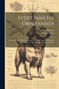 Produktbild: Every Man His Own Farrier: Containing the Causes, Symptoms, and Most Approved Methods of Cure, of the Diseases of Horses and Dogs