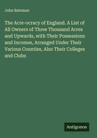 Produktbild: The Acre-ocracy of England. A List of All Owners of Three Thousand Acres and Upwards, with Their Possessions and Incomes, Arranged Under Their Various