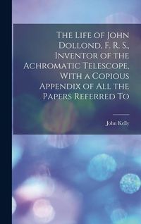 Produktbild: The Life of John Dollond, F. R. S., Inventor of the Achromatic Telescope, With a Copious Appendix of all the Papers Referred To