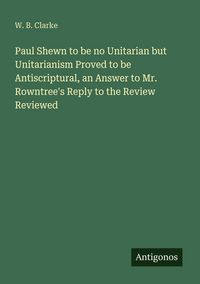 Produktbild: Paul Shewn to be no Unitarian but Unitarianism Proved to be Antiscriptural, an Answer to Mr. Rowntree's Reply to the Review Reviewed