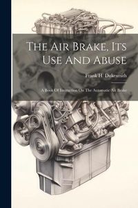 Produktbild: The Air Brake, Its Use And Abuse: A Book Of Instruction On The Automatic Air Brake