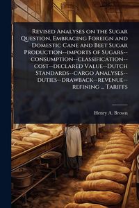Produktbild: Revised Analyses on the Sugar Question, Embracing Foreign and Domestic Cane and Beet Sugar Production--imports of Sugars--consumption--classification-