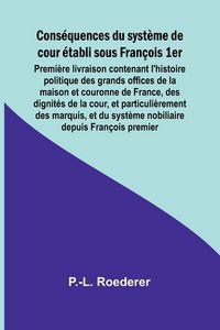 Produktbild: Cons&eacute;quences du syst&egrave;me de cour &eacute;tabli sous Fran&ccedil;ois 1er; Premi&egrave;re livraison contenant l'histoire politique des grands offices de la maison et couronn