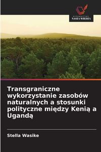 Produktbild: Transgraniczne wykorzystanie zasob&oacute;w naturalnych a stosunki polityczne mi&iquest;dzy Keni&iquest; a Ugand&iquest;