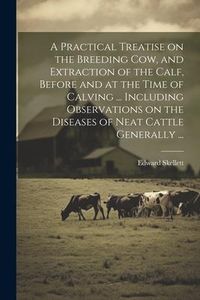 Produktbild: A Practical Treatise on the Breeding Cow, and Extraction of the Calf, Before and at the Time of Calving ... Including Observations on the Diseases of