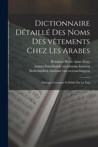 Produktbild: Dictionnaire d&eacute;taill&eacute; des noms des v&ecirc;tements chez les Arabes; ouvrage couronn&eacute; et publi&eacute; par la Troi