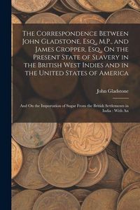 Produktbild: The Correspondence Between John Gladstone, Esq., M.P., and James Cropper, Esq., On the Present State of Slavery in the British West Indies and in the