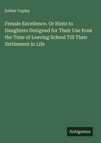 Produktbild: Female Excellence. Or Hints to Daughters Designed for Their Use from the Time of Leaving School Till Their Settlement in Life