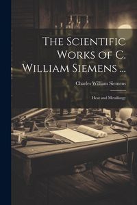 Produktbild: The Scientific Works of C. William Siemens ...: Heat and Metallurgy