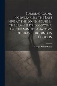 Produktbild: Burial-Ground Incendiarism. the Last Fire at the Bone-House in the Spa-Fields Golgotha, Or, the Minute Anatomy of Grave-Digging in London