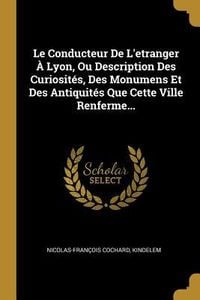 Produktbild: Le Conducteur De L'etranger &Agrave; Lyon, Ou Description Des Curiosit&eacute;s, Des Monumens Et Des Antiquit&eacute;s Que Cette Ville Renferme...