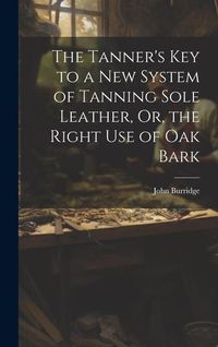 Produktbild: The Tanner's Key to a New System of Tanning Sole Leather, Or, the Right Use of Oak Bark