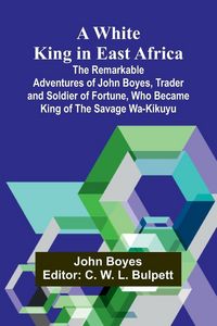 Produktbild: A White King in East Africa The Remarkable Adventures of John Boyes, Trader and Soldier of Fortune, Who Became King of the Savage Wa-Kikuyu
