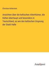 Produktbild: Ansichten &uuml;ber die keltischen Alterth&uuml;mer, die Kelten &uuml;berhaupt und besonders in Teutschland, so wie den keltischen Ursprung der Stadt Halle