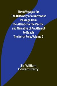 Produktbild: Three Voyages for the Discovery of a Northwest Passage from the Atlantic to the Pacific, and Narrative of an Attempt to Reach the North Pole, Volume 2