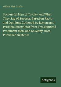 Produktbild: Successful Men of To-day and What They Say of Success. Based on Facts and Opinions Gathered by Letters and Personal Interviews from Five Hundred Prominent Men, and on Many More Published Sketches