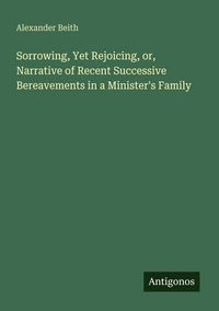 Produktbild: Sorrowing, Yet Rejoicing, or, Narrative of Recent Successive Bereavements in a Minister's Family