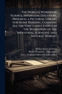 Produktbild: The World's Workshop; Science, Invention, Discovery, Progress; a Pictorial Library for Home Reading, Covering All the Very Latest Events in the Workshops of the Industrial, Scientific and Natural World ..