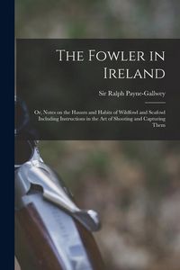 Produktbild: The Fowler in Ireland; or, Notes on the Haunts and Habits of Wildfowl and Seafowl Including Instructions in the Art of Shooting and Capturing Them