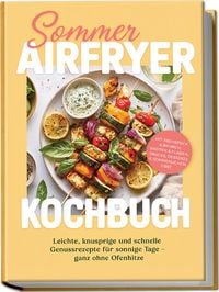 Produktbild: Sommer Airfryer Kochbuch: Leichte, knusprige und schnelle Genussrezepte f&uuml;r sonnige Tage &ndash; ganz ohne Ofenhitze. Mit Fr&uuml;hst&uuml;ck & Brunch, Broten & Fladen, Snacks, Desserts & sommerlichem Obst