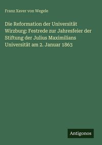 Produktbild: Die Reformation der Universit&auml;t Wirzburg: Festrede zur Jahresfeier der Stiftung der Julius Maximilians Universit&auml;t am 2. Januar 1863