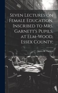 Produktbild: Seven Lectures on Female Education, Inscribed to Mrs. Garnett's Pupils, at Elm-Wood, Essex County;