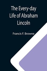 Produktbild: The Every-day Life of Abraham Lincoln; A Narrative And Descriptive Biography With Pen-Pictures And Personal; Recollections By Those Who Knew Him