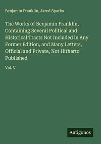 Produktbild: The Works of Benjamin Franklin, Containing Several Political and Historical Tracts Not Included in Any Former Edition, and Many Letters, Official and