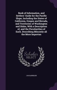 Produktbild: Book of Information, and Settlers' Guide for the Pacific Slope, Including the States of California, Oregon and Nevada, and Territories of Washington and Idaho, With a Description of, and the Peculiarities of Each. Describing Minutely all the More Importan