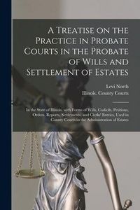 Produktbild: A Treatise on the Practice in Probate Courts in the Probate of Wills and Settlement of Estates: in the State of Illinois, With Forms of Wills, Codicil