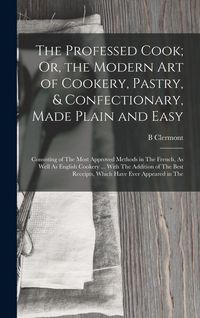 Produktbild: The Professed Cook; Or, the Modern Art of Cookery, Pastry, & Confectionary, Made Plain and Easy: Consisting of The Most Approved Methods in The French