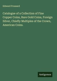 Produktbild: Catalogue of a Collection of Fine Copper Coins, Rare Gold Coins, Foreign Silver, Chiefly Multiples of the Crown, American Coins.
