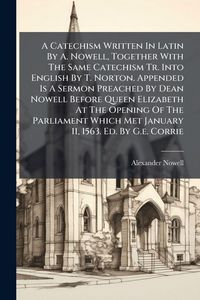Produktbild: A Catechism Written In Latin By A. Nowell, Together With The Same Catechism Tr. Into English By T. Norton. Appended Is A Sermon Preached By Dean Nowell Before Queen Elizabeth At The Opening Of The Parliament Which Met January 11, 1563. Ed. By G.e. Corrie