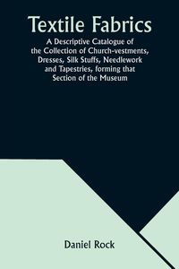 Produktbild: Textile Fabrics A Descriptive Catalogue of the Collection of Church-vestments, Dresses, Silk Stuffs, Needlework and Tapestries, forming that Section o