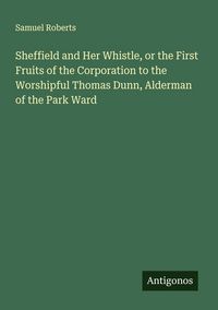 Produktbild: Sheffield and Her Whistle, or the First Fruits of the Corporation to the Worshipful Thomas Dunn, Alderman of the Park Ward