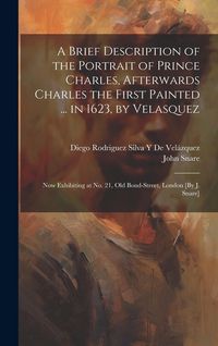 Produktbild: A Brief Description of the Portrait of Prince Charles, Afterwards Charles the First Painted ... in 1623, by Velasquez: Now Exhibiting at No. 21, Old B