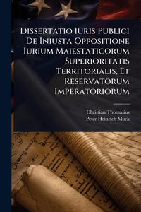 Produktbild: Dissertatio Iuris Publici De Iniusta Oppositione Iurium Maiestaticorum Superioritatis Territorialis, Et Reservatorum Imperatoriorum