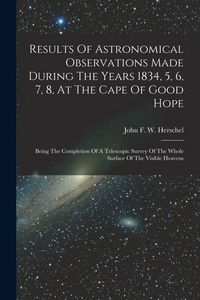 Produktbild: Results Of Astronomical Observations Made During The Years 1834, 5, 6, 7, 8, At The Cape Of Good Hope: Being The Completion Of A Telescopic Survey Of