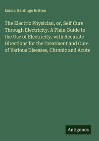 Produktbild: The Electric Physician, or, Self Cure Through Electricity. A Plain Guide to the Use of Electricity, with Accurate Directions for the Treatment and Cur